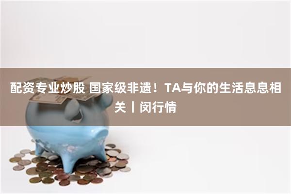 配资专业炒股 国家级非遗！TA与你的生活息息相关丨闵行情