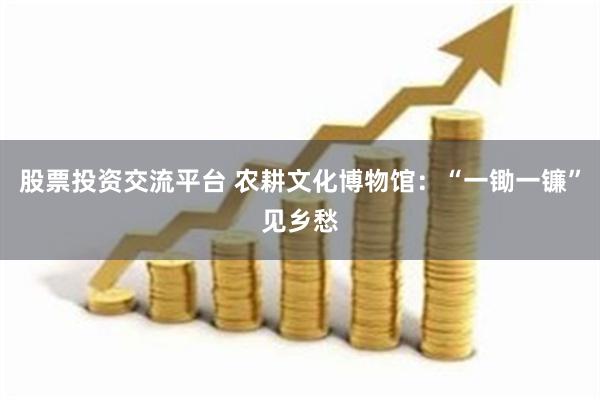 股票投资交流平台 农耕文化博物馆：“一锄一镰”见乡愁