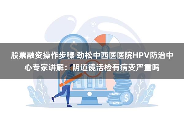 股票融资操作步骤 劲松中西医医院HPV防治中心专家讲解：阴道镜活检有病变严重吗