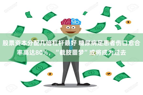 股票资本分配几倍杠杆最好 糖尿病足患者伤口愈合率高达80%，“截肢噩梦”或将成为过去