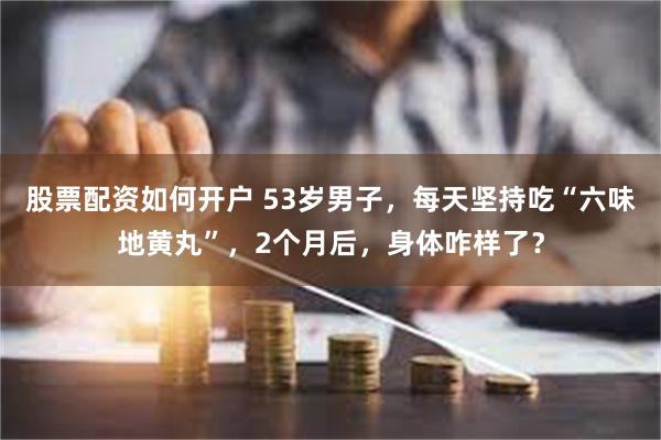 股票配资如何开户 53岁男子，每天坚持吃“六味地黄丸”，2个月后，身体咋样了？