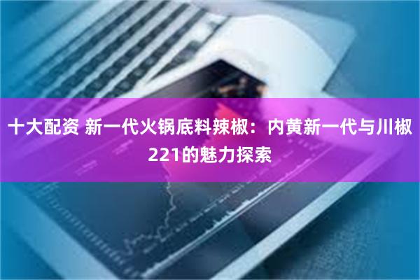 十大配资 新一代火锅底料辣椒：内黄新一代与川椒221的魅力探索