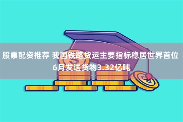 股票配资推荐 我国铁路货运主要指标稳居世界首位 6月发送货物3.32亿吨