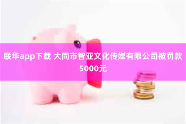 联华app下载 大同市智亚文化传媒有限公司被罚款5000元