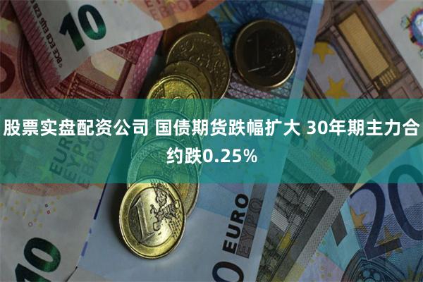 股票实盘配资公司 国债期货跌幅扩大 30年期主力合约跌0.25%