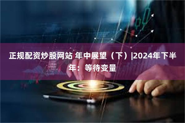 正规配资炒股网站 年中展望（下）|2024年下半年：等待变量