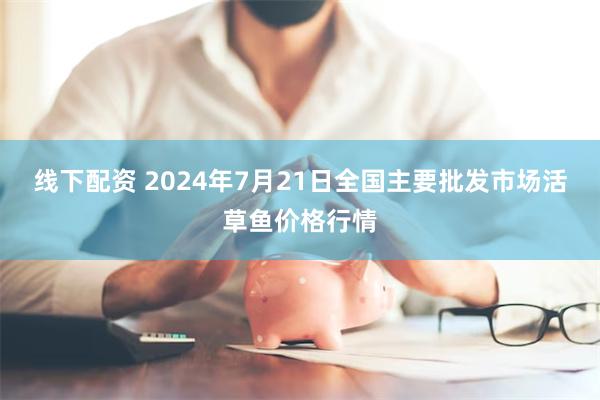 线下配资 2024年7月21日全国主要批发市场活草鱼价格行情