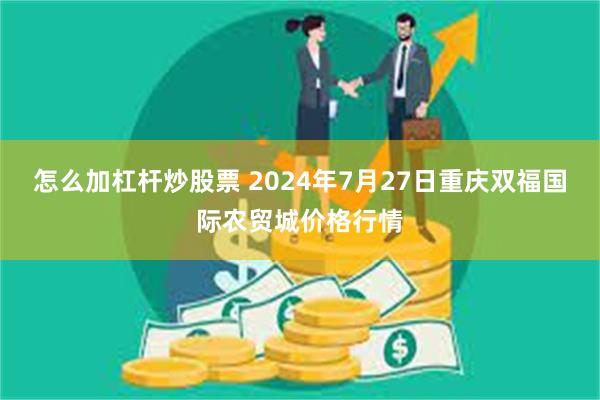 怎么加杠杆炒股票 2024年7月27日重庆双福国际农贸城价格行情