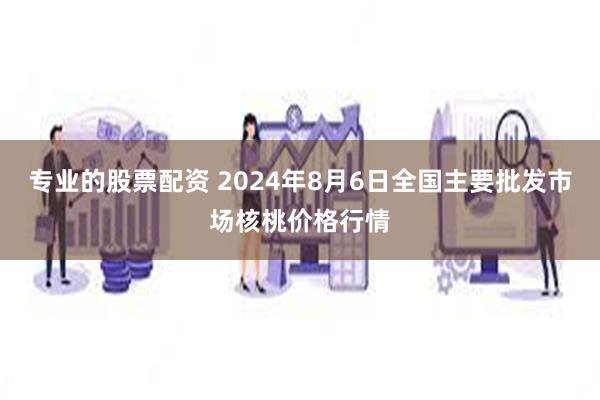 专业的股票配资 2024年8月6日全国主要批发市场核桃价格行情