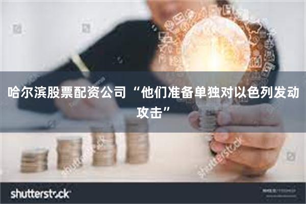 哈尔滨股票配资公司 “他们准备单独对以色列发动攻击”