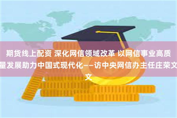 期货线上配资 深化网信领域改革 以网信事业高质量发展助力中国式现代化——访中央网信办主任庄荣文