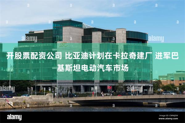 开股票配资公司 比亚迪计划在卡拉奇建厂 进军巴基斯坦电动汽车市场