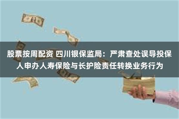 股票按周配资 四川银保监局：严肃查处误导投保人申办人寿保险与长护险责任转换业务行为