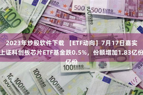 2023年炒股软件下载 【ETF动向】7月17日嘉实上证科创板芯片ETF基金跌0.5%，份额增加1.83亿份