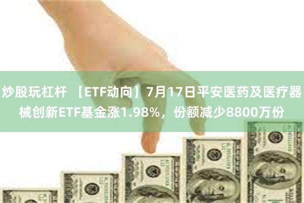 炒股玩杠杆 【ETF动向】7月17日平安医药及医疗器械创新ETF基金涨1.98%，份额减少8800万份