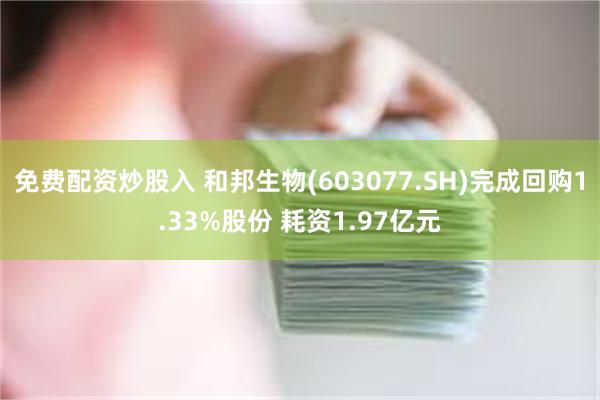 免费配资炒股入 和邦生物(603077.SH)完成回购1.33%股份 耗资1.97亿元