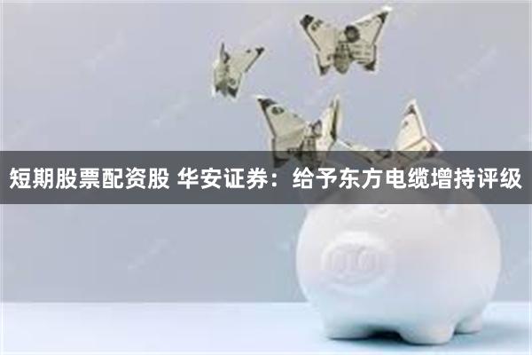 短期股票配资股 华安证券：给予东方电缆增持评级