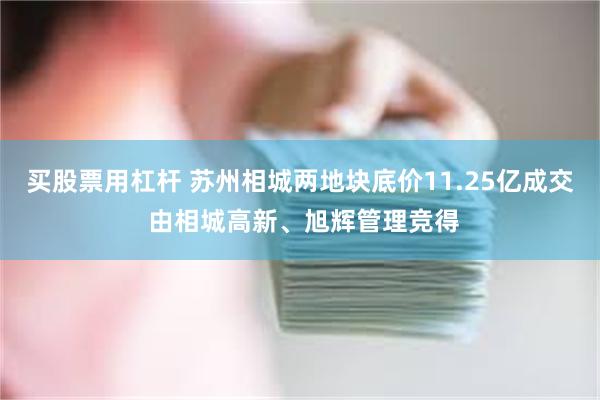 买股票用杠杆 苏州相城两地块底价11.25亿成交 由相城高新、旭辉管理竞得