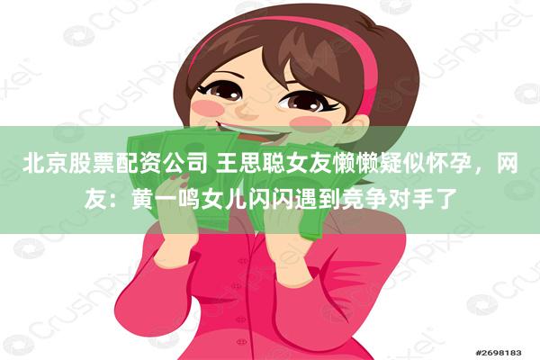 北京股票配资公司 王思聪女友懒懒疑似怀孕，网友：黄一鸣女儿闪闪遇到竞争对手了