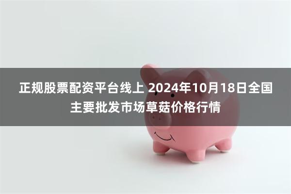 正规股票配资平台线上 2024年10月18日全国主要批发市场草菇价格行情