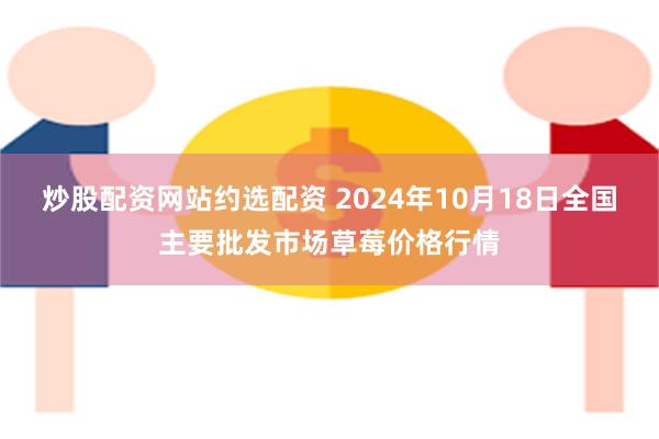 炒股配资网站约选配资 2024年10月18日全国主要批发市场草莓价格行情