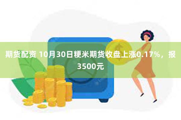 期货配资 10月30日粳米期货收盘上涨0.17%，报3500元