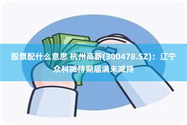 股票配什么意思 杭州高新(300478.SZ)：辽宁众科减持期届满未减持