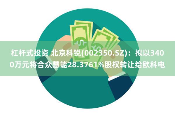 杠杆式投资 北京科锐(002350.SZ)：拟以3400万元将合众慧能28.3761%股权转让给欧科电