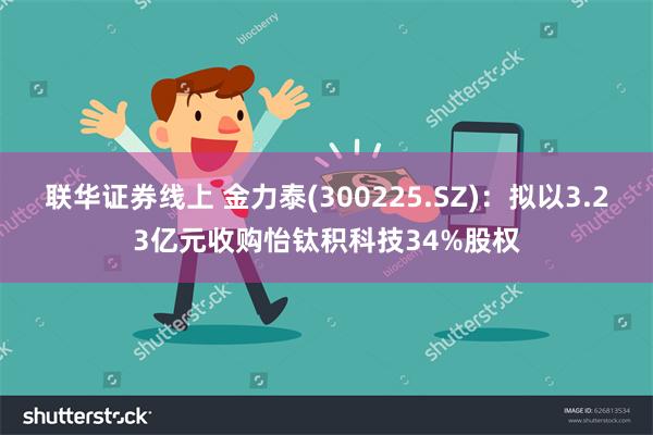 联华证券线上 金力泰(300225.SZ)：拟以3.23亿元收购怡钛积科技34%股权