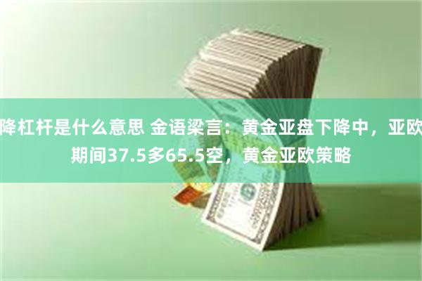 降杠杆是什么意思 金语梁言：黄金亚盘下降中，亚欧期间37.5多65.5空，黄金亚欧策略