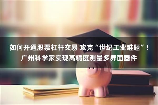 如何开通股票杠杆交易 攻克“世纪工业难题”！广州科学家实现高精度测量多界面器件