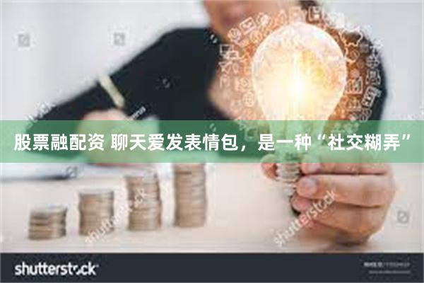 股票融配资 聊天爱发表情包，是一种“社交糊弄”