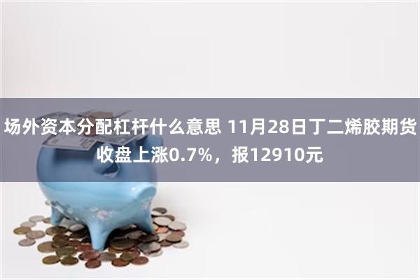 场外资本分配杠杆什么意思 11月28日丁二烯胶期货收盘上涨0.7%，报12910元