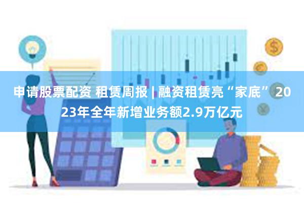 申请股票配资 租赁周报 | 融资租赁亮“家底” 2023年全年新增业务额2.9万亿元