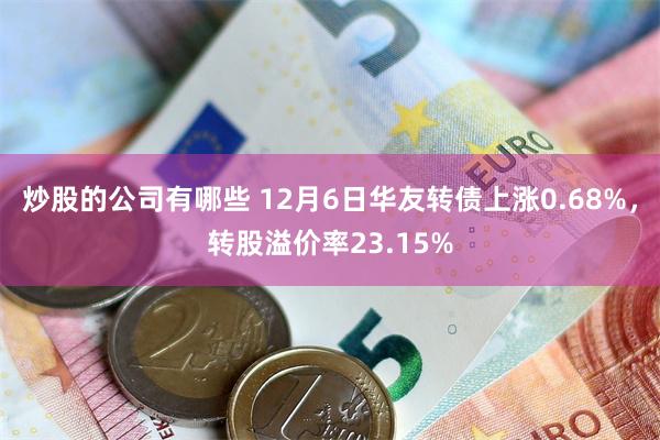 炒股的公司有哪些 12月6日华友转债上涨0.68%，转股溢价率23.15%