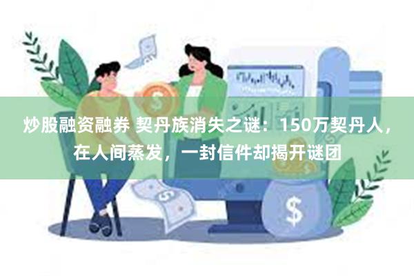 炒股融资融券 契丹族消失之谜：150万契丹人，在人间蒸发，一封信件却揭开谜团