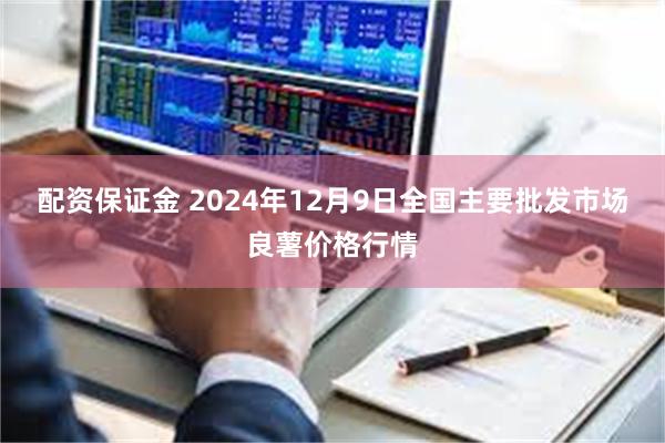 配资保证金 2024年12月9日全国主要批发市场良薯价格行情