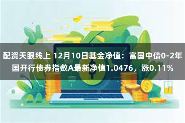 配资天眼线上 12月10日基金净值：富国中债0-2年国开行债券指数A最新净值1.0476，涨0.11%