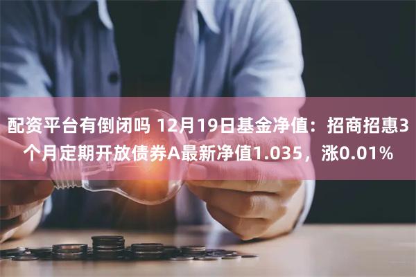 配资平台有倒闭吗 12月19日基金净值：招商招惠3个月定期开放债券A最新净值1.035，涨0.01%