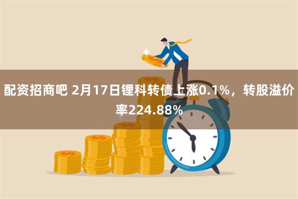 配资招商吧 2月17日锂科转债上涨0.1%，转股溢价率224.88%