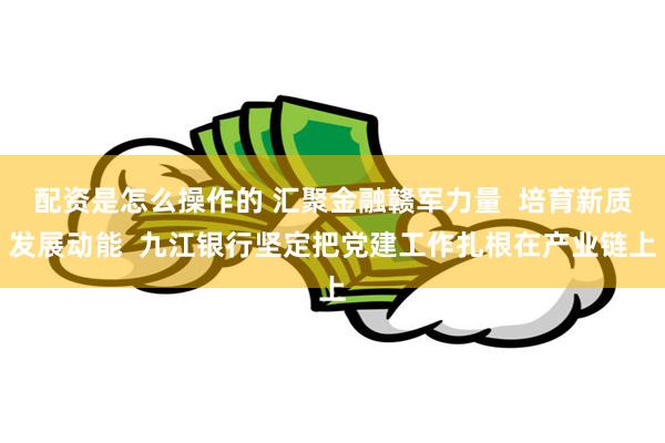 配资是怎么操作的 汇聚金融赣军力量  培育新质发展动能  九江银行坚定把党建工作扎根在产业链上