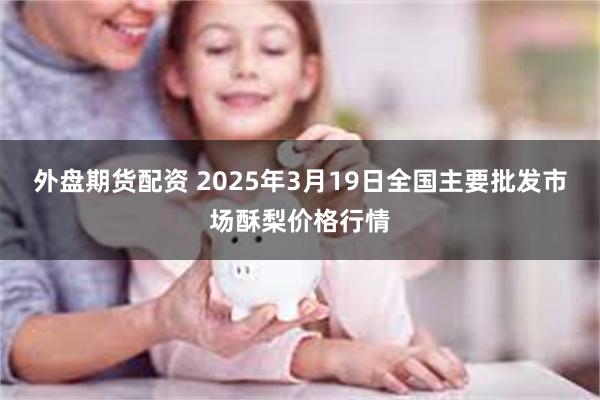 外盘期货配资 2025年3月19日全国主要批发市场酥梨价格行情