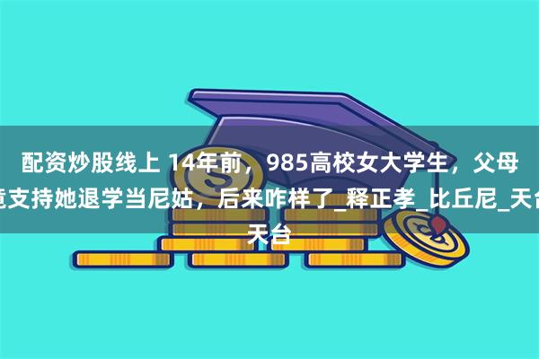 配资炒股线上 14年前，985高校女大学生，父母竟支持她退学当尼姑，后来咋样了_释正孝_比丘尼_天台