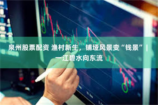 泉州股票配资 渔村新生，铺垭风景变“钱景” | 一江碧水向东流